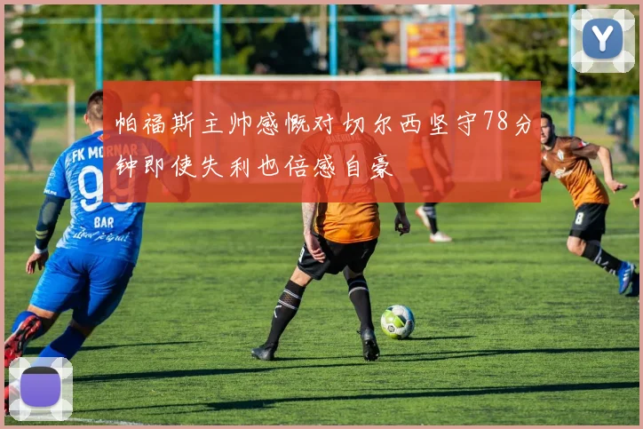 帕福斯主帅感慨对切尔西坚守78分钟即使失利也倍感自豪