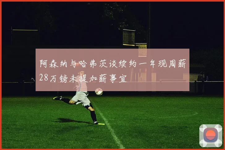 阿森纳与哈弗茨谈续约一年现周薪28万镑未提加薪事宜