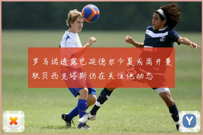 罗马诺透露巴延德尔今夏或离开曼联贝西克塔斯仍在关注他动态