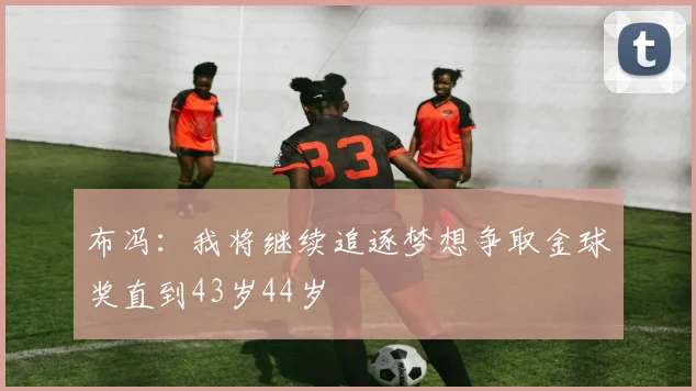 布冯：我将继续追逐梦想争取金球奖直到43岁44岁