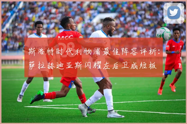 斯洛特时代利物浦最佳阵容评析：萨拉赫迪亚斯闪耀左后卫成短板