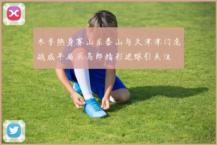 冬季热身赛山东泰山与天津津门虎战成平局买乌郎精彩进球引关注