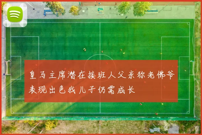 皇马主席潜在接班人父亲称老佛爷表现出色我儿子仍需成长