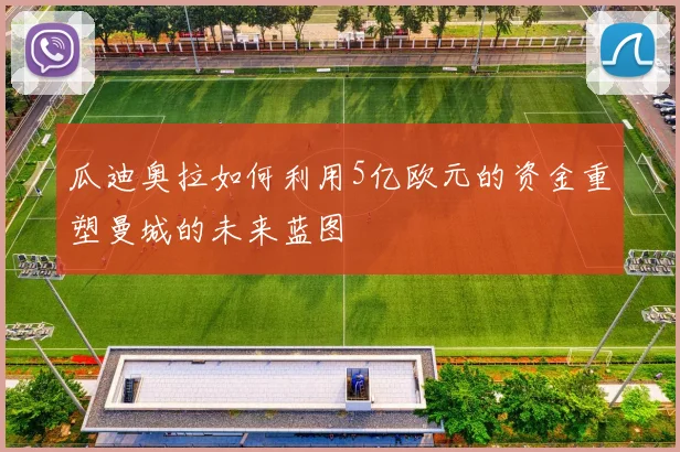 瓜迪奥拉如何利用5亿欧元的资金重塑曼城的未来蓝图