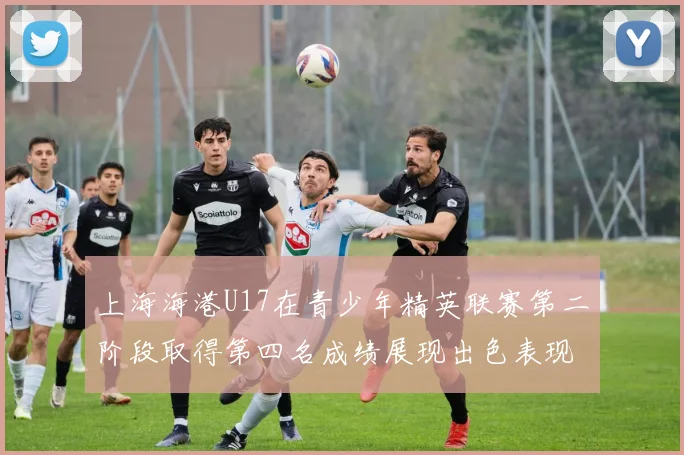 上海海港U17在青少年精英联赛第二阶段取得第四名成绩展现出色表现