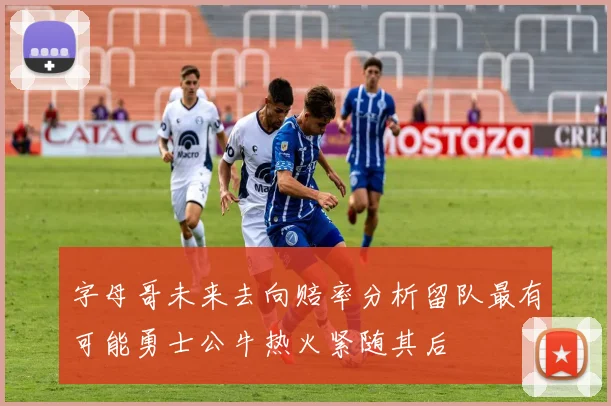 字母哥未来去向赔率分析留队最有可能勇士公牛热火紧随其后