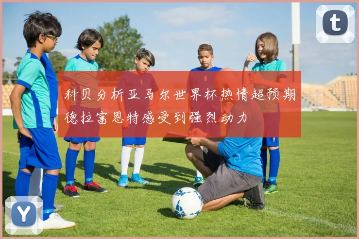 科贝分析亚马尔世界杯热情超预期德拉富恩特感受到强烈动力